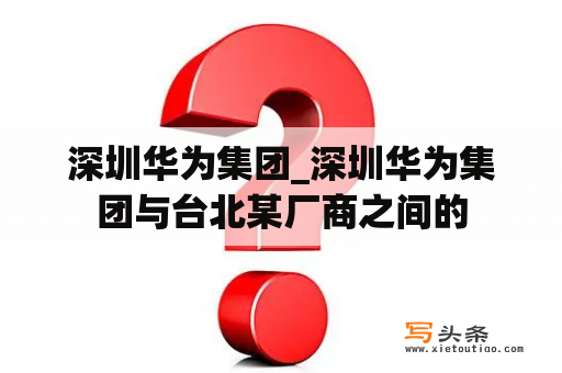 深圳华为集团_深圳华为集团与台北某厂商之间的