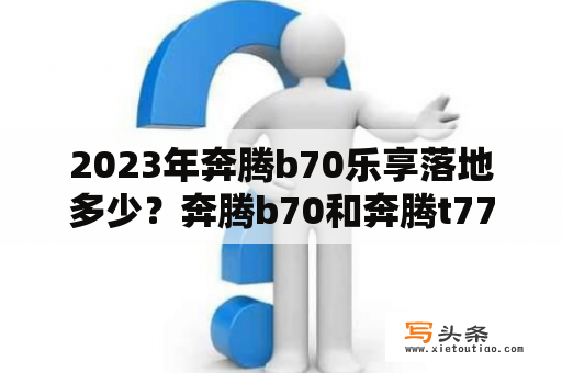 2023年奔腾b70乐享落地多少？奔腾b70和奔腾t77怎么选？