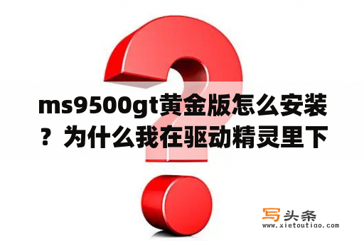 ms9500gt黄金版怎么安装？为什么我在驱动精灵里下的驱动不能装!提示与系统不兼容？