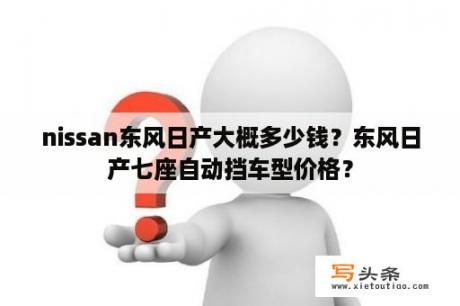 nissan东风日产大概多少钱？东风日产七座自动挡车型价格？