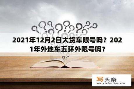 2021年12月2日大货车限号吗？2021年外地车五环外限号吗？