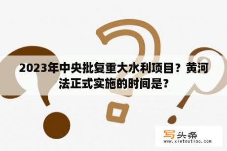 2023年中央批复重大水利项目？黄河法正式实施的时间是？