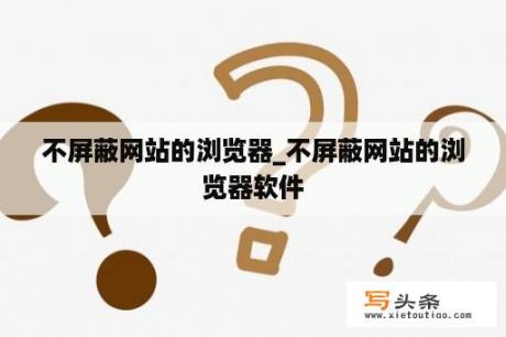 不屏蔽网站的浏览器_不屏蔽网站的浏览器软件