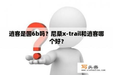 逍客是国6b吗？尼桑x-trail和逍客哪个好？