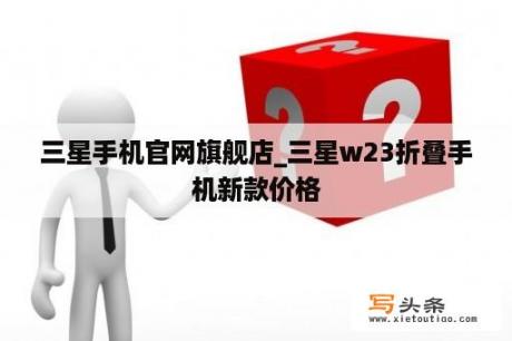 三星手机官网旗舰店_三星w23折叠手机新款价格