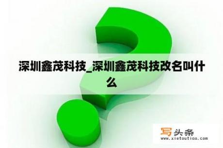 深圳鑫茂科技_深圳鑫茂科技改名叫什么