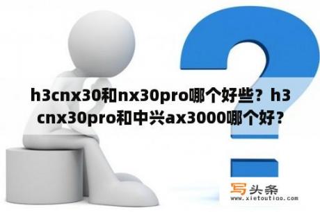 h3cnx30和nx30pro哪个好些？h3cnx30pro和中兴ax3000哪个好？