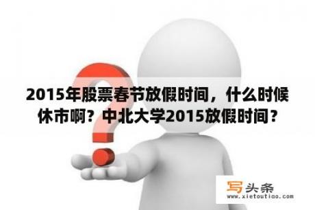 2015年股票春节放假时间，什么时候休市啊？中北大学2015放假时间？