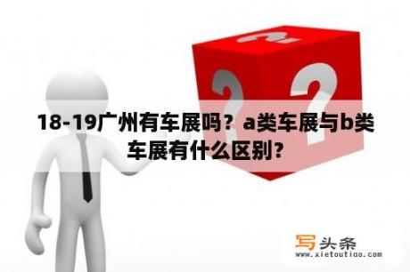 18-19广州有车展吗？a类车展与b类车展有什么区别？