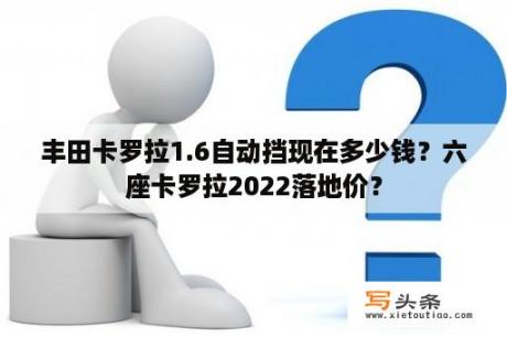 丰田卡罗拉1.6自动挡现在多少钱？六座卡罗拉2022落地价？