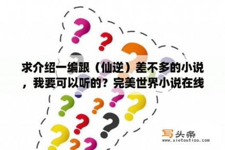 求介绍一编跟（仙逆）差不多的小说，我要可以听的？完美世界小说在线听书