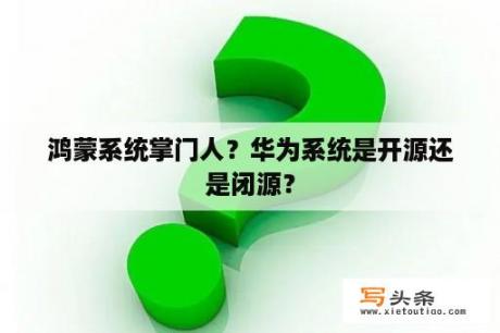 鸿蒙系统掌门人？华为系统是开源还是闭源？