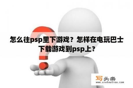 怎么往psp里下游戏？怎样在电玩巴士下载游戏到psp上？