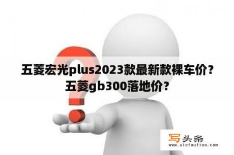 五菱宏光plus2023款最新款裸车价？五菱gb300落地价？