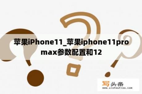 苹果iPhone11_苹果iphone11promax参数配置和12