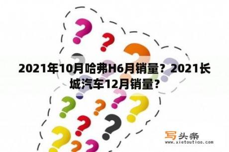 2021年10月哈弗H6月销量？2021长城汽车12月销量？