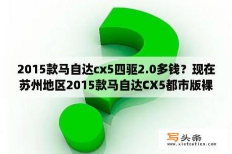 2015款马自达cx5四驱2.0多钱？现在苏州地区2015款马自达CX5都市版裸车落地价你能拿到多少？