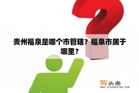 贵州福泉是哪个市管辖？福泉市属于哪里？