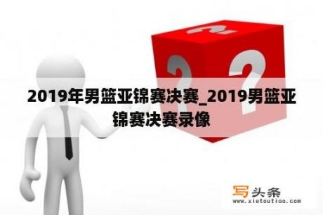 2019年男篮亚锦赛决赛_2019男篮亚锦赛决赛录像