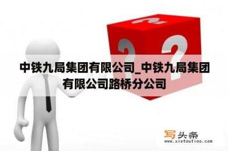 中铁九局集团有限公司_中铁九局集团有限公司路桥分公司