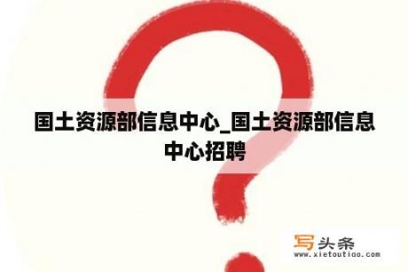 国土资源部信息中心_国土资源部信息中心招聘