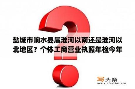 盐城市响水县属淮河以南还是淮河以北地区？个体工商营业执照年检今年响水县还收费吗？