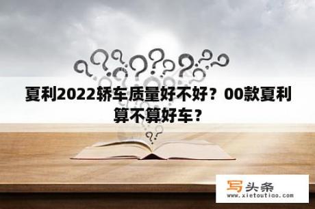 夏利2022轿车质量好不好？00款夏利算不算好车？