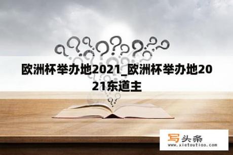 欧洲杯举办地2021_欧洲杯举办地2021东道主