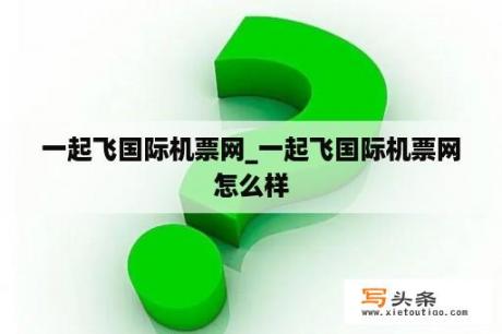 一起飞国际机票网_一起飞国际机票网怎么样