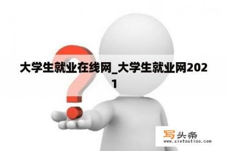 大学生就业在线网_大学生就业网2021