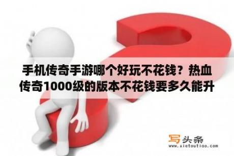 手机传奇手游哪个好玩不花钱？热血传奇1000级的版本不花钱要多久能升到？