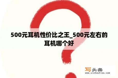 500元耳机性价比之王_500元左右的耳机哪个好