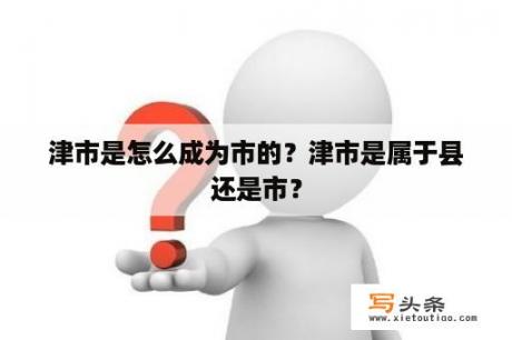 津市是怎么成为市的？津市是属于县还是市？