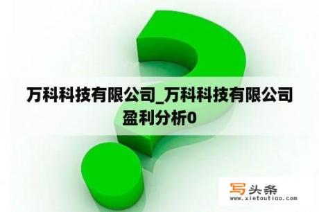 万科科技有限公司_万科科技有限公司盈利分析0