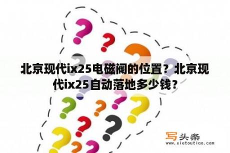 北京现代ix25电磁阀的位置？北京现代ix25自动落地多少钱？