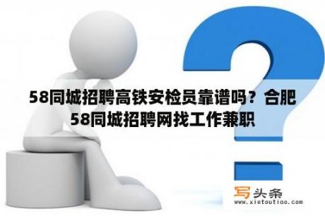 58同城招聘高铁安检员靠谱吗？合肥58同城招聘网找工作兼职