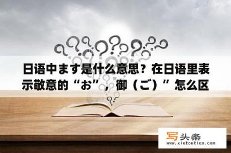 日语中ます是什么意思？在日语里表示敬意的“お”，御（ご）”怎么区分？