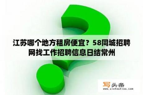 江苏哪个地方租房便宜？58同城招聘网找工作招聘信息日结常州