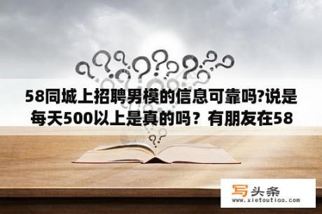 58同城上招聘男模的信息可靠吗?说是每天500以上是真的吗？有朋友在58同城上兼过职吗，日结那种，书店、电影检票、超市之类的，真实吗？