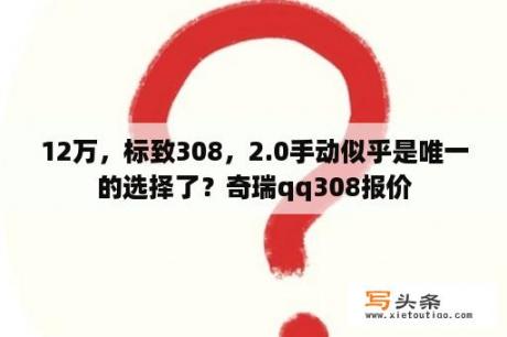 12万，标致308，2.0手动似乎是唯一的选择了？奇瑞qq308报价