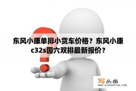 东风小康单排小货车价格？东风小康c32s国六双排最新报价？