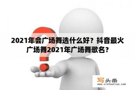 2021年会广场舞选什么好？抖音最火广场舞2021年广场舞歌名？