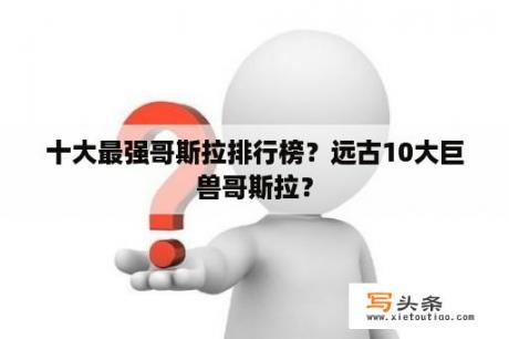 十大最强哥斯拉排行榜？远古10大巨兽哥斯拉？