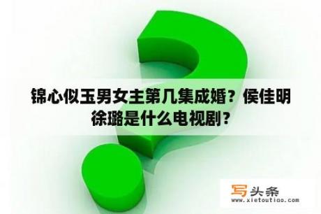 锦心似玉男女主第几集成婚？侯佳明徐璐是什么电视剧？