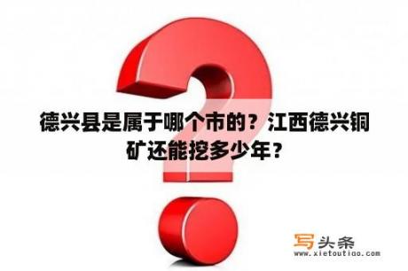 德兴县是属于哪个市的？江西德兴铜矿还能挖多少年？