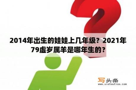 2014年出生的娃娃上几年级？2021年79虚岁属羊是哪年生的？