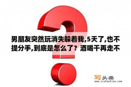 男朋友突然玩消失躲着我,5天了,也不提分手,到底是怎么了？酒喝干再走不留给以后别躲在堡垒的尽头是什么歌？