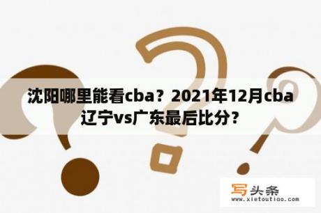 沈阳哪里能看cba？2021年12月cba辽宁vs广东最后比分？