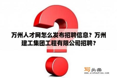 万州人才网怎么发布招聘信息？万州建工集团工程有限公司招聘？