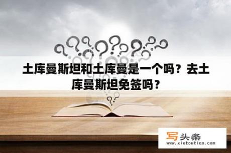 土库曼斯坦和土库曼是一个吗？去土库曼斯坦免签吗？